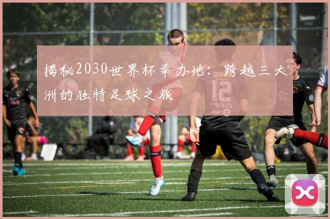 揭秘2030世界杯举办地：跨越三大洲的独特足球之旅