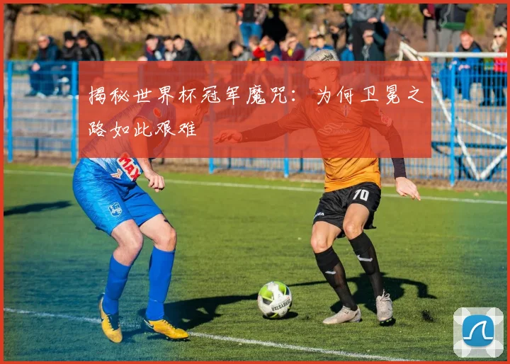 揭秘世界杯冠军魔咒：为何卫冕之路如此艰难