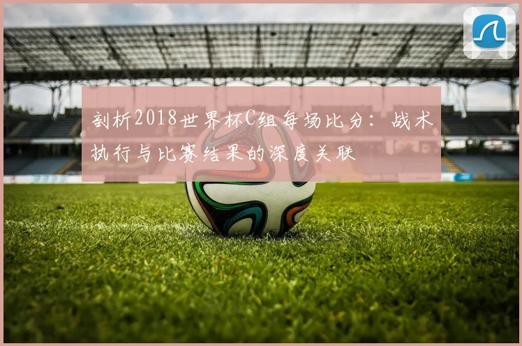 剖析2018世界杯C组每场比分：战术执行与比赛结果的深度关联