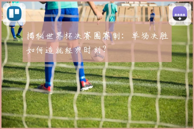 揭秘世界杯决赛圈赛制：单场决胜如何造就经典时刻？