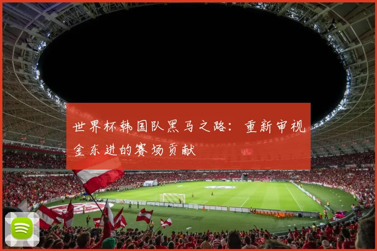 世界杯韩国队黑马之路：重新审视金东进的赛场贡献