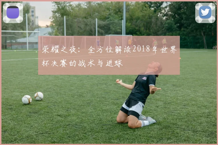 荣耀之夜：全方位解读2018年世界杯决赛的战术与进球