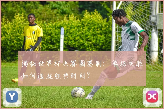 揭秘世界杯决赛圈赛制：单场决胜如何造就经典时刻？