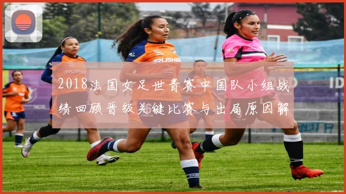 2018法国女足世青赛中国队小组战绩回顾晋级关键比赛与出局原因解析