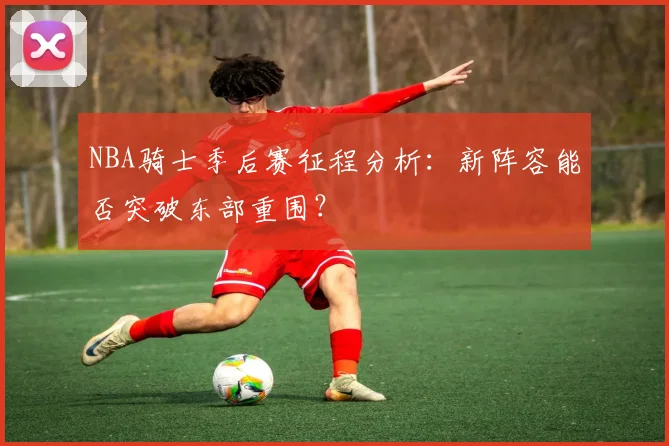 NBA骑士季后赛征程分析:新阵容能否突破东部重围?