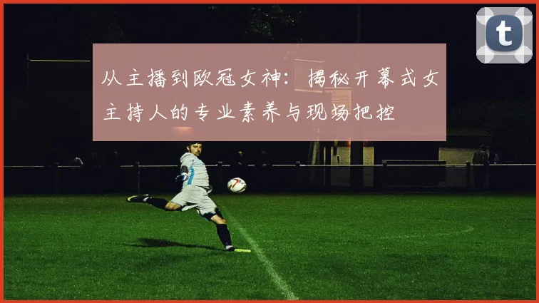 从主播到欧冠女神：揭秘开幕式女主持人的专业素养与现场把控