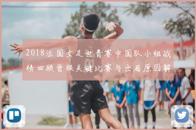 2018法国女足世青赛中国队小组战绩回顾晋级关键比赛与出局原因解析