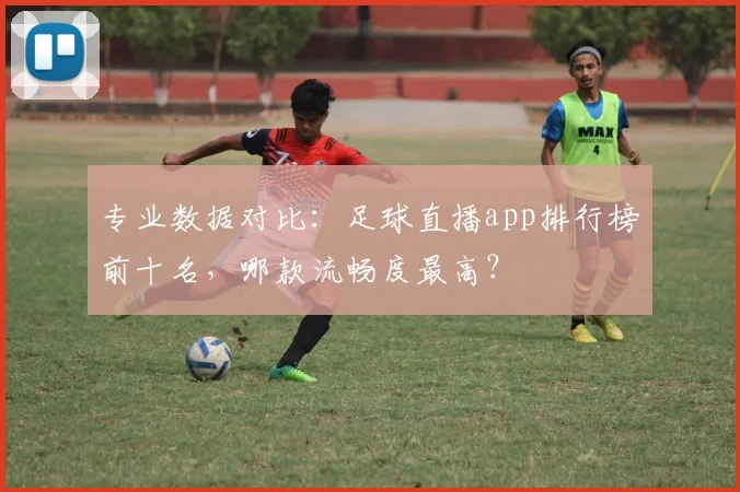 专业数据对比：足球直播app排行榜前十名，哪款流畅度最高？