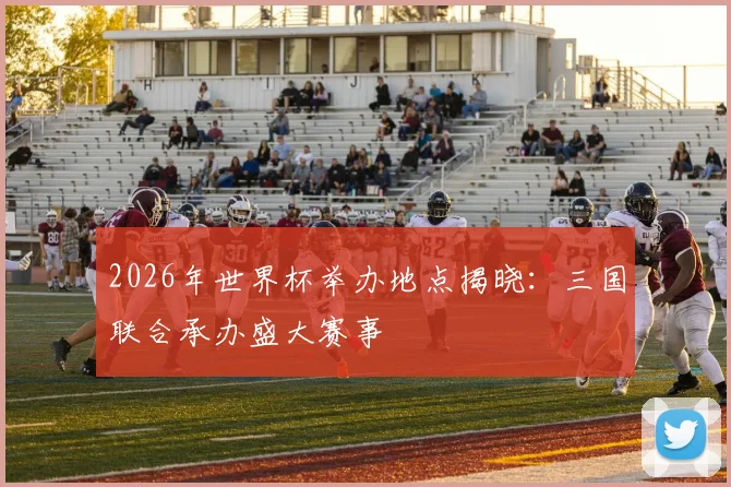 2026年世界杯举办地点揭晓:三国联合承办盛大赛事