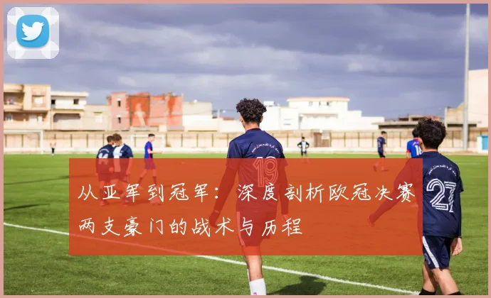 从亚军到冠军：深度剖析欧冠决赛两支豪门的战术与历程