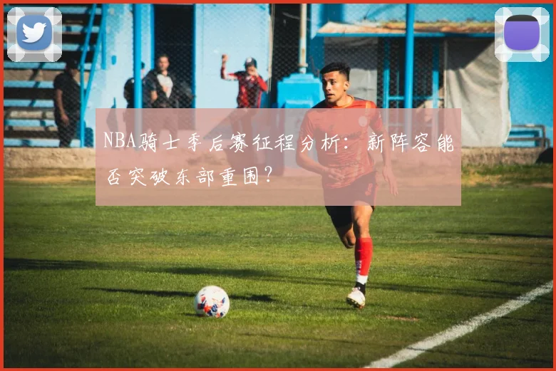 NBA骑士季后赛征程分析：新阵容能否突破东部重围？
