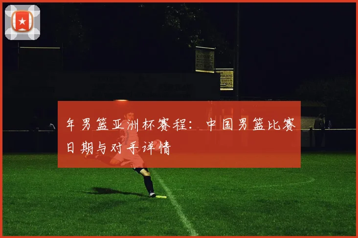 年男篮亚洲杯赛程：中国男篮比赛日期与对手详情